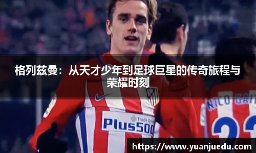 格列兹曼：从天才少年到足球巨星的传奇旅程与荣耀时刻